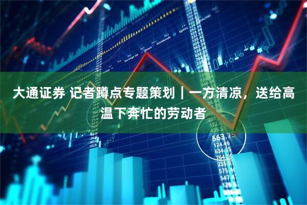 大通证券 记者蹲点专题策划｜一方清凉，送给高温下奔忙的劳动者