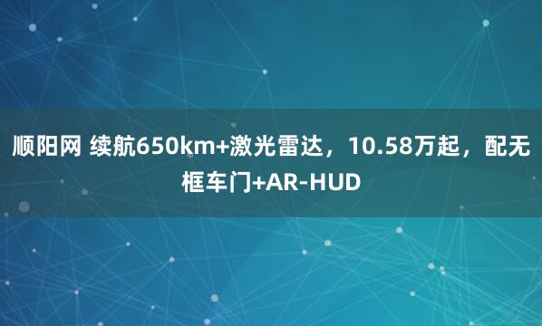 顺阳网 续航650km+激光雷达，10.58万起，配无框车门+AR-HUD