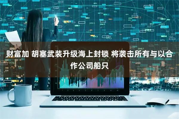 财富加 胡塞武装升级海上封锁 将袭击所有与以合作公司船只