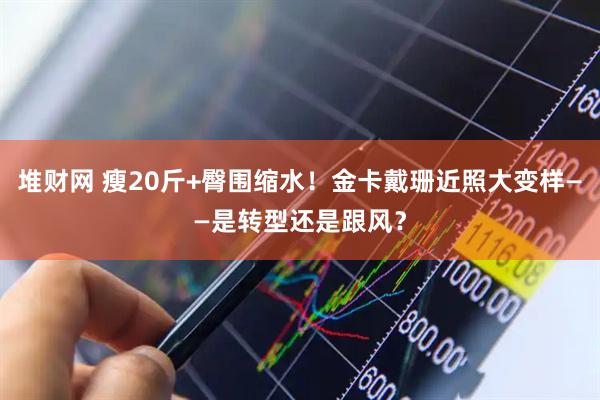 堆财网 瘦20斤+臀围缩水！金卡戴珊近照大变样——是转型还是跟风？