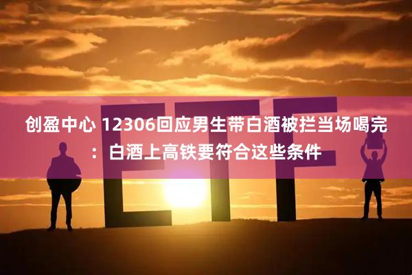 创盈中心 12306回应男生带白酒被拦当场喝完：白酒上高铁要符合这些条件