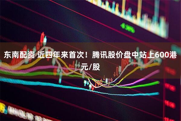 东南配资 近四年来首次！腾讯股价盘中站上600港元/股