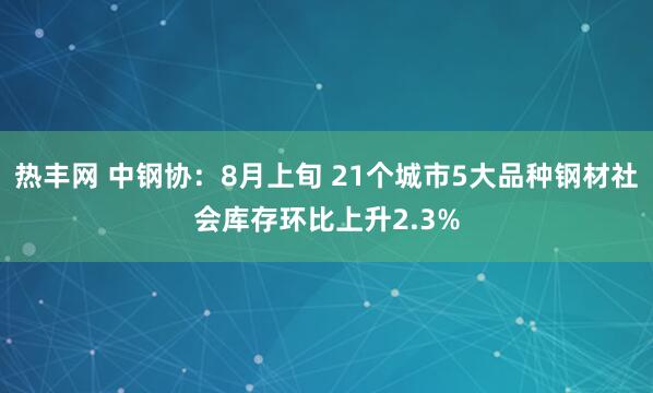 热丰网 中钢协：8月上旬 21个城市5大品种钢材社会库存环比上升2.3%