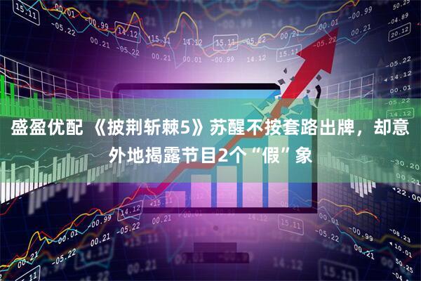 盛盈优配 《披荆斩棘5》苏醒不按套路出牌，却意外地揭露节目2个“假”象