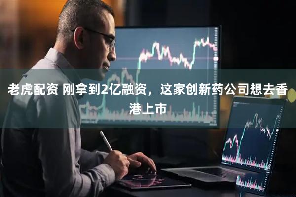 老虎配资 刚拿到2亿融资，这家创新药公司想去香港上市