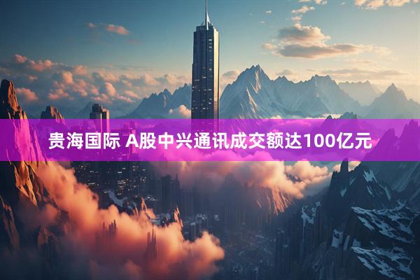 贵海国际 A股中兴通讯成交额达100亿元