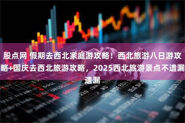 股点网 假期去西北家庭游攻略！西北旅游八日游攻略+国庆去西北旅游攻略，2025西北旅游景点不遗漏