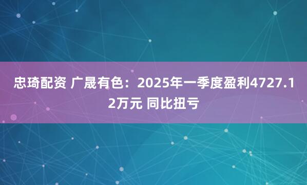 忠琦配资 广晟有色：2025年一季度盈利4727.12万元 同比扭亏