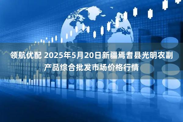 领航优配 2025年5月20日新疆焉耆县光明农副产品综合批发市场价格行情