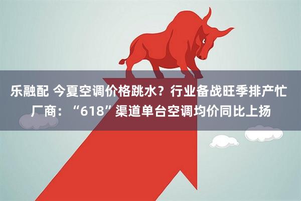 乐融配 今夏空调价格跳水？行业备战旺季排产忙 厂商：“618”渠道单台空调均价同比上扬