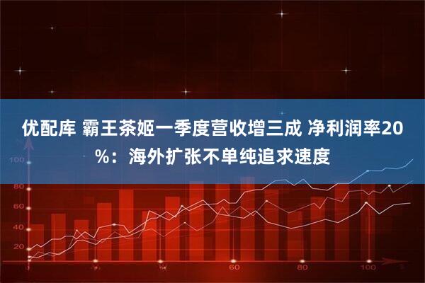优配库 霸王茶姬一季度营收增三成 净利润率20%：海外扩张不单纯追求速度