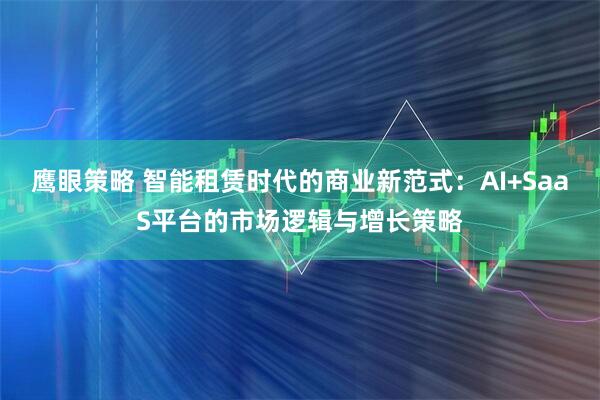 鹰眼策略 智能租赁时代的商业新范式：AI+SaaS平台的市场逻辑与增长策略