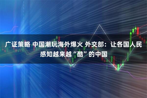 广证策略 中国潮玩海外爆火 外交部：让各国人民感知越来越“酷”的中国